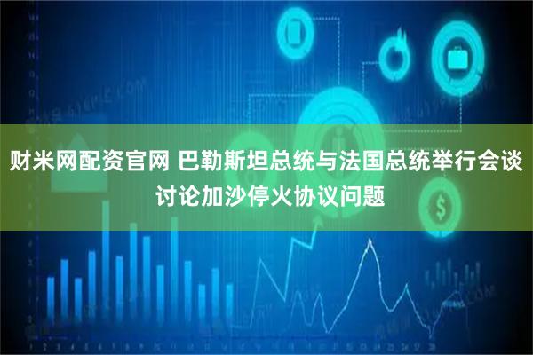 财米网配资官网 巴勒斯坦总统与法国总统举行会谈 讨论加沙停火协议问题