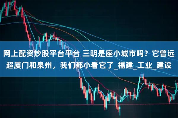 网上配资炒股平台平台 三明是座小城市吗？它曾远超厦门和泉州，我们都小看它了_福建_工业_建设