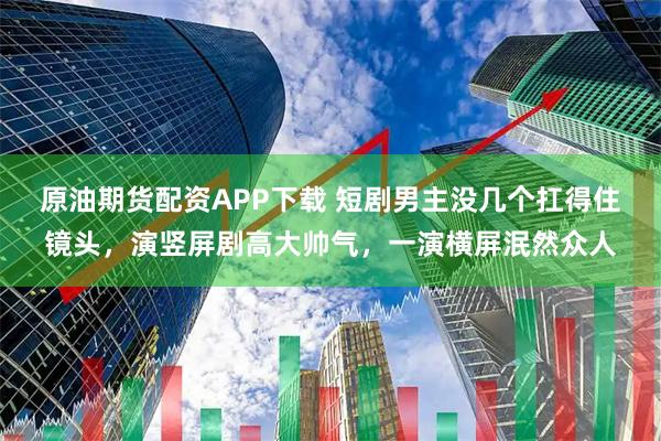 原油期货配资APP下载 短剧男主没几个扛得住镜头，演竖屏剧高大帅气，一演横屏泯然众人