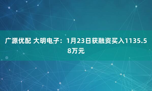 广源优配 大明电子：1月23日获融资买入1135.58万元