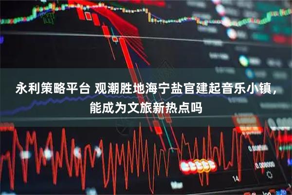 永利策略平台 观潮胜地海宁盐官建起音乐小镇，能成为文旅新热点吗