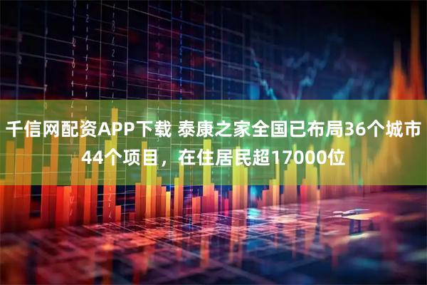 千信网配资APP下载 泰康之家全国已布局36个城市44个项目，在住居民超17000位