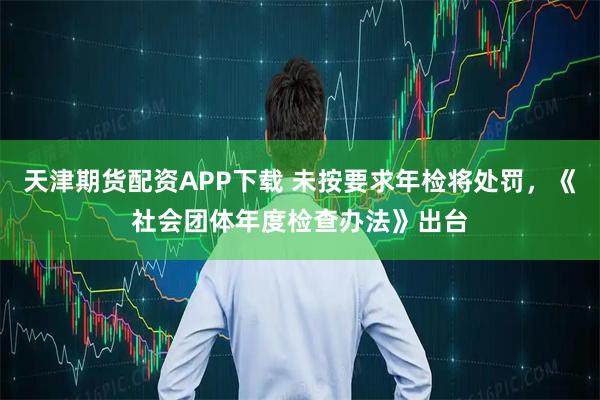 天津期货配资APP下载 未按要求年检将处罚，《社会团体年度检查办法》出台