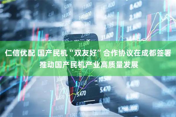 仁信优配 国产民机“双友好”合作协议在成都签署 推动国产民机产业高质量发展