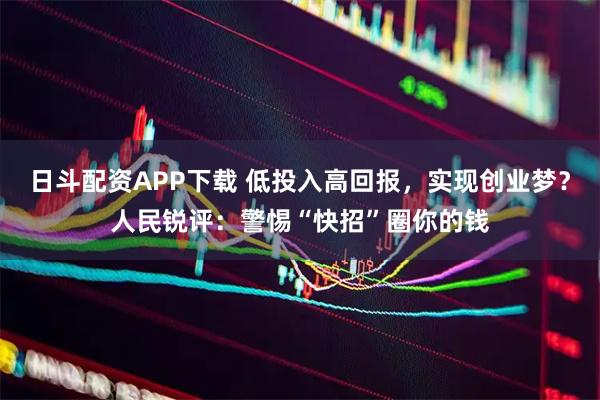 日斗配资APP下载 低投入高回报，实现创业梦？人民锐评：警惕“快招”圈你的钱