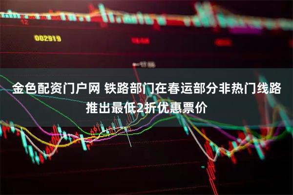金色配资门户网 铁路部门在春运部分非热门线路推出最低2折优惠票价