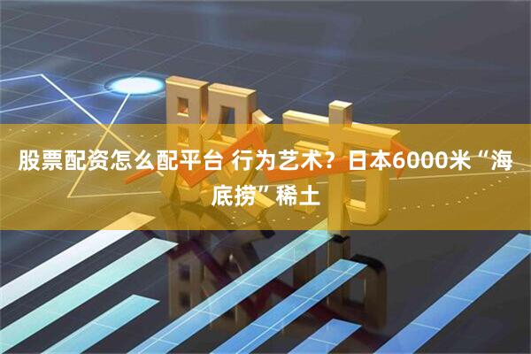 股票配资怎么配平台 行为艺术？日本6000米“海底捞”稀土