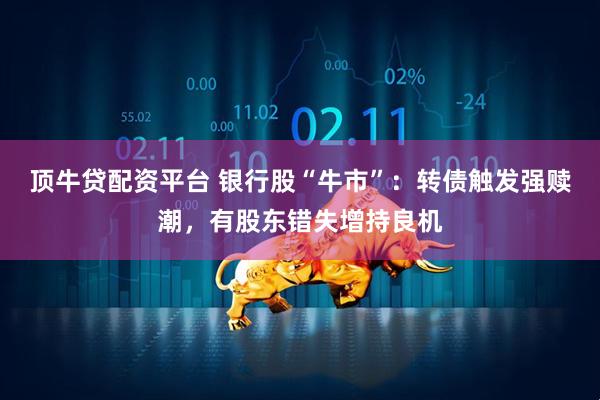 顶牛贷配资平台 银行股“牛市”：转债触发强赎潮，有股东错失增持良机
