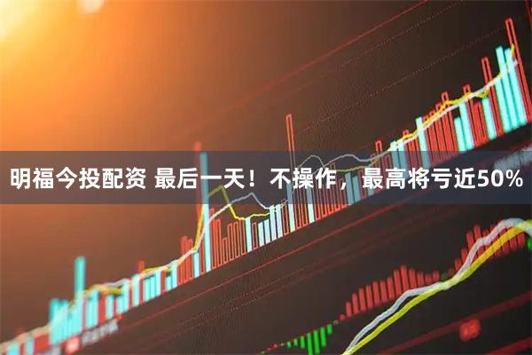 明福今投配资 最后一天！不操作，最高将亏近50%