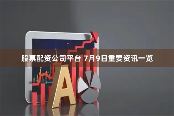 股票配资公司平台 7月9日重要资讯一览