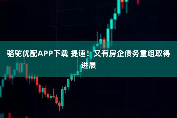 骆驼优配APP下载 提速！又有房企债务重组取得进展