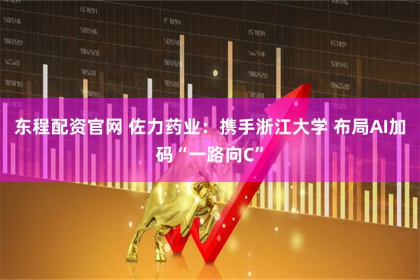 东程配资官网 佐力药业：携手浙江大学 布局AI加码“一路向C”