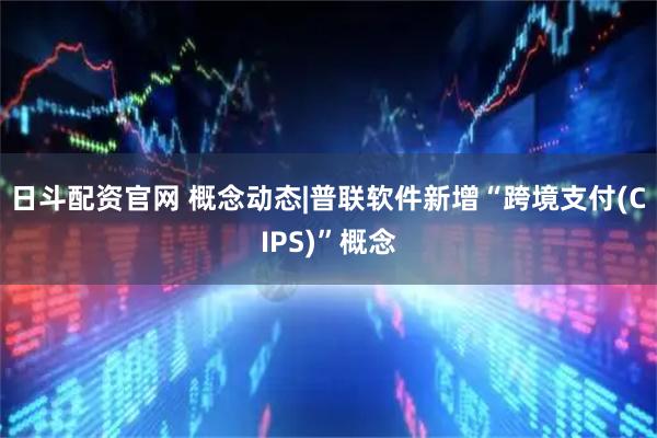 日斗配资官网 概念动态|普联软件新增“跨境支付(CIPS)”概念
