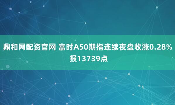 鼎和网配资官网 富时A50期指连续夜盘收涨0.28% 报13739点
