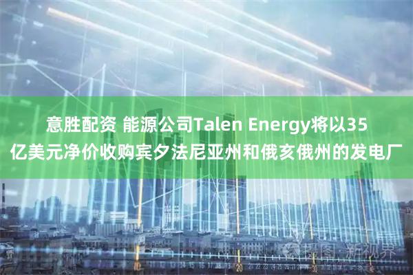 意胜配资 能源公司Talen Energy将以35亿美元净价收购宾夕法尼亚州和俄亥俄州的发电厂