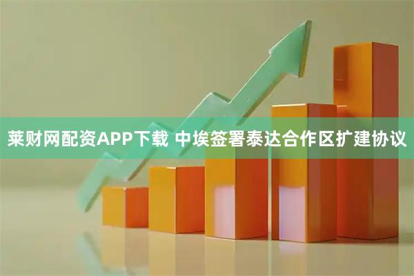 莱财网配资APP下载 中埃签署泰达合作区扩建协议