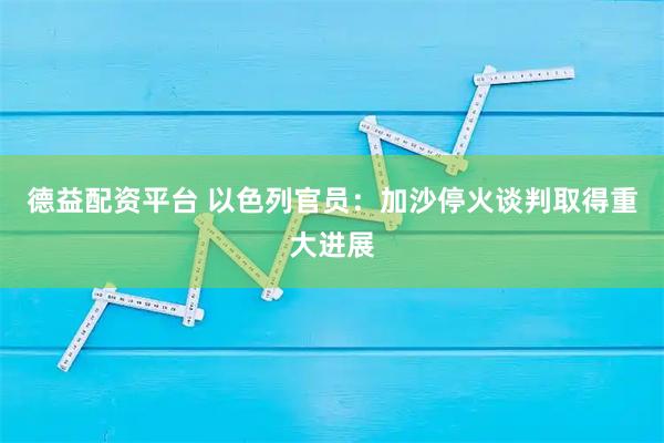 德益配资平台 以色列官员：加沙停火谈判取得重大进展