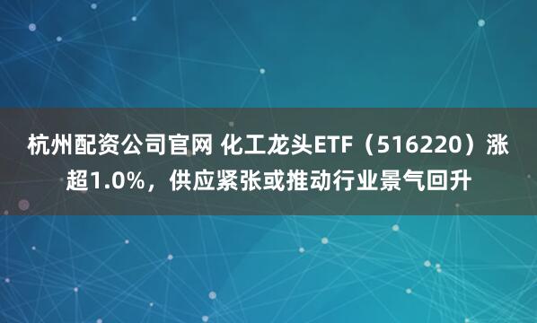 杭州配资公司官网 化工龙头ETF（516220）涨超1.0%，供应紧张或推动行业景气回升