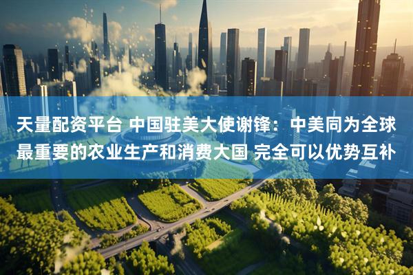 天量配资平台 中国驻美大使谢锋：中美同为全球最重要的农业生产和消费大国 完全可以优势互补