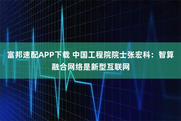 富邦速配APP下载 中国工程院院士张宏科：智算融合网络是新型互联网