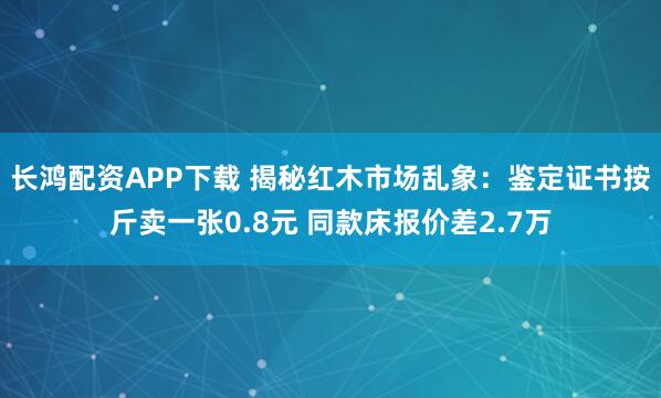 长鸿配资APP下载 揭秘红木市场乱象：鉴定证书按斤卖一张0.8元 同款床报价差2.7万