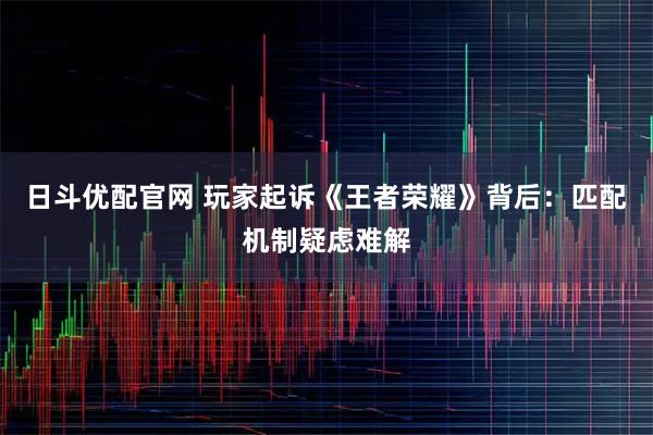 日斗优配官网 玩家起诉《王者荣耀》背后：匹配机制疑虑难解