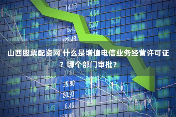 山西股票配资网 什么是增值电信业务经营许可证？哪个部门审批？