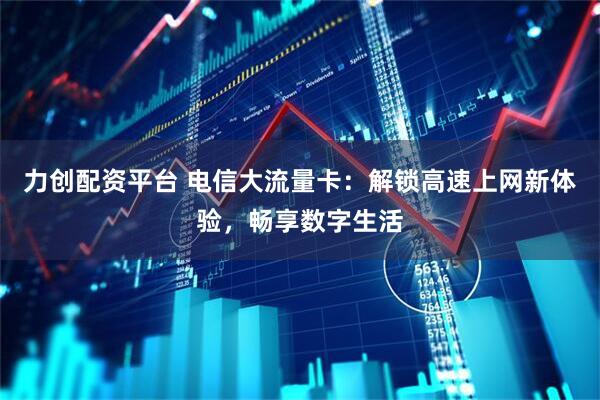 力创配资平台 电信大流量卡：解锁高速上网新体验，畅享数字生活