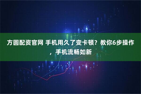 方圆配资官网 手机用久了变卡顿？教你6步操作，手机流畅如新