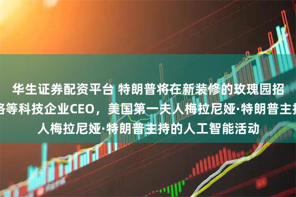 华生证券配资平台 特朗普将在新装修的玫瑰园招待库克、扎克伯格等科技企业CEO，美国第一夫人梅拉尼娅·特朗普主持的人工智能活动