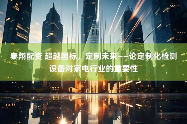 秦翔配资 超越国标，定制未来——论定制化检测设备对家电行业的重要性