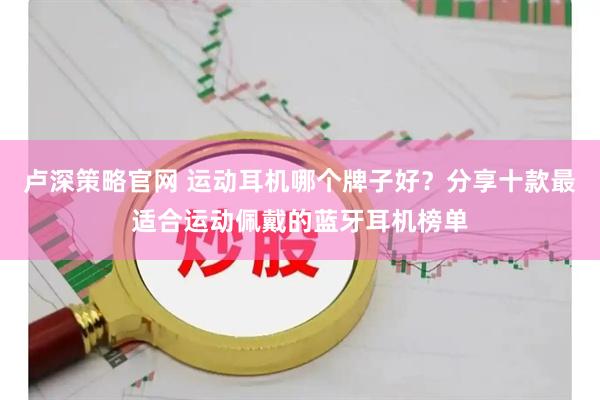 卢深策略官网 运动耳机哪个牌子好？分享十款最适合运动佩戴的蓝牙耳机榜单