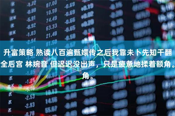 升富策略 熟读八百遍甄嬛传之后我靠未卜先知干翻全后宫 林婉音 但迟迟没出声，只是疲惫地揉着额角。