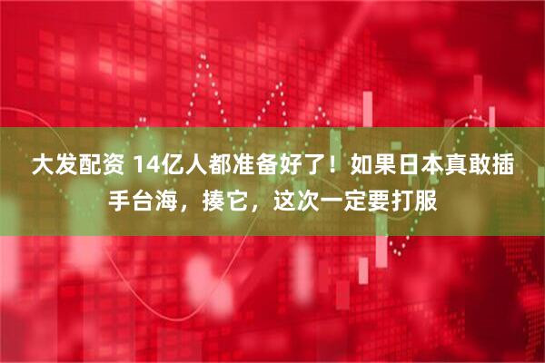 大发配资 14亿人都准备好了！如果日本真敢插手台海，揍它，这次一定要打服